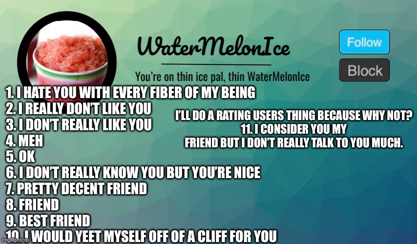 Why not? | 1. I HATE YOU WITH EVERY FIBER OF MY BEING
2. I REALLY DON’T LIKE YOU
3. I DON’T REALLY LIKE YOU
4. MEH
5. OK
6. I DON’T REALLY KNOW YOU BUT YOU’RE NICE
7. PRETTY DECENT FRIEND
8. FRIEND
9. BEST FRIEND
10. I WOULD YEET MYSELF OFF OF A CLIFF FOR YOU; I’LL DO A RATING USERS THING BECAUSE WHY NOT?
11. I CONSIDER YOU MY FRIEND BUT I DON’T REALLY TALK TO YOU MUCH. | image tagged in funny | made w/ Imgflip meme maker