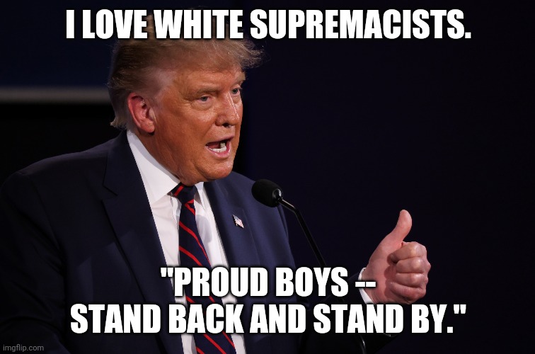 Trump loves white supremacists so much, he can't even denounce them. But he can prove they listen to him. | I LOVE WHITE SUPREMACISTS. "PROUD BOYS -- STAND BACK AND STAND BY." | image tagged in politics,donald trump | made w/ Imgflip meme maker