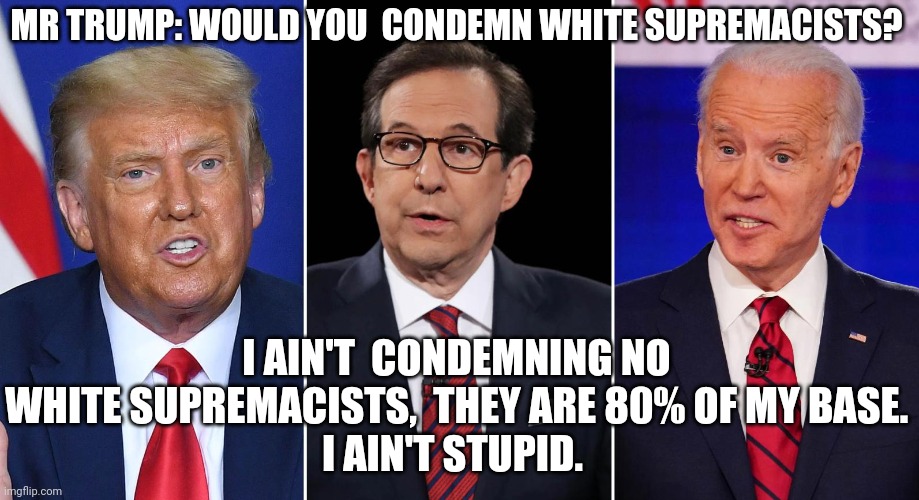 White supremacists  my best friends | MR TRUMP: WOULD YOU  CONDEMN WHITE SUPREMACISTS? I AIN'T  CONDEMNING NO WHITE SUPREMACISTS,  THEY ARE 80% OF MY BASE.
I AIN'T STUPID. | image tagged in donald trump,joe biden,election 2020,maga,liberals,conservatives | made w/ Imgflip meme maker
