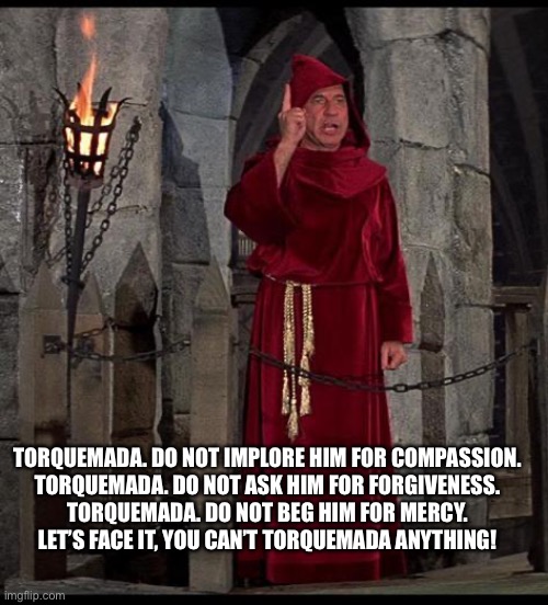 TORQUEMADA. DO NOT IMPLORE HIM FOR COMPASSION.
TORQUEMADA. DO NOT ASK HIM FOR FORGIVENESS.
TORQUEMADA. DO NOT BEG HIM FOR MERCY.
LET’S FACE IT, YOU CAN’T TORQUEMADA ANYTHING! | made w/ Imgflip meme maker