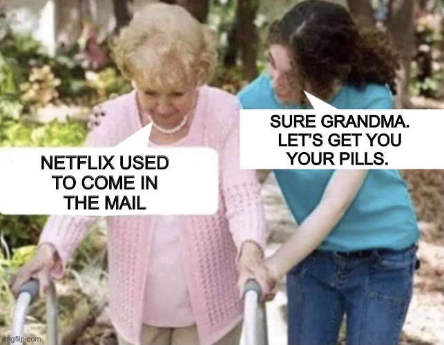 Let’s get you to bed, grandma | SURE GRANDMA.
LET’S GET YOU
YOUR PILLS. NETFLIX USED
TO COME IN
THE MAIL | image tagged in elderly conversation,netflix,mail,i remember,pills,memes | made w/ Imgflip meme maker