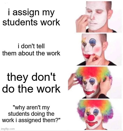 MY TEACHER KEEPS NOT TELLING US ABOUT THE WORK. | i assign my students work; i don't tell them about the work; they don't do the work; "why aren't my students doing the work i assigned them?" | image tagged in clown applying makeup | made w/ Imgflip meme maker