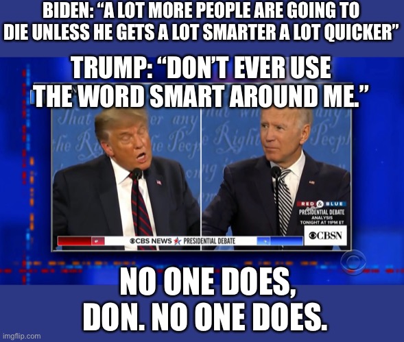 This might’ve been the greatest self-own I’ve ever witnessed | BIDEN: “A LOT MORE PEOPLE ARE GOING TO DIE UNLESS HE GETS A LOT SMARTER A LOT QUICKER”; TRUMP: “DON’T EVER USE THE WORD SMART AROUND ME.”; NO ONE DOES, DON. NO ONE DOES. | image tagged in donald trump is an idiot,joe biden,election 2020 | made w/ Imgflip meme maker