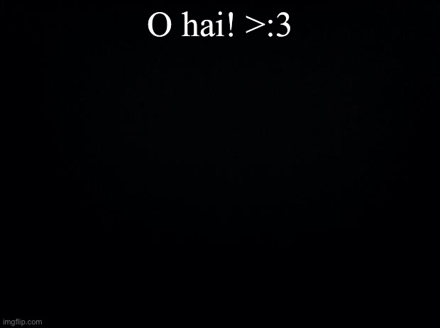 >:3 |  O hai! >:3 | image tagged in black background | made w/ Imgflip meme maker