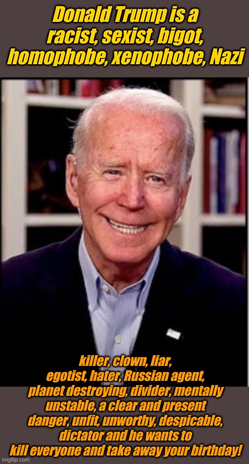 So vote for me because I'm really nice and Hunter and James are running low on cash. I need my cut of the bribes. | Donald Trump is a racist, sexist, bigot, homophobe, xenophobe, Nazi; killer, clown, liar, egotist, hater, Russian agent, planet destroying, divider, mentally unstable, a clear and present danger, unfit, unworthy, despicable, dictator and he wants to kill everyone and take away your birthday! | image tagged in biden | made w/ Imgflip meme maker
