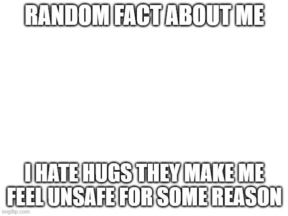 Blank White Template | RANDOM FACT ABOUT ME; I HATE HUGS THEY MAKE ME FEEL UNSAFE FOR SOME REASON | image tagged in blank white template | made w/ Imgflip meme maker