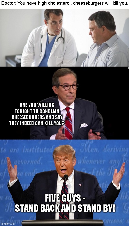 Five Guys | Doctor: You have high cholesterol, cheeseburgers will kill you. ARE YOU WILLING TONIGHT TO CONDEMN CHEESEBURGERS AND SAY THEY INDEED CAN KILL YOU? FIVE GUYS -
STAND BACK AND STAND BY! | image tagged in trump,presidential debate | made w/ Imgflip meme maker