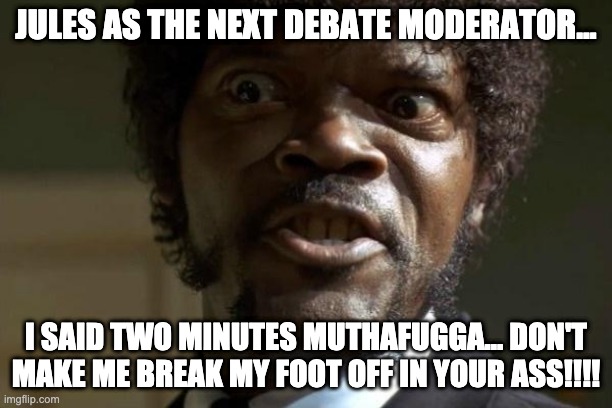 Jules as moderator | JULES AS THE NEXT DEBATE MODERATOR... I SAID TWO MINUTES MUTHAFUGGA... DON'T MAKE ME BREAK MY FOOT OFF IN YOUR ASS!!!! | image tagged in pulp fiction - jules | made w/ Imgflip meme maker