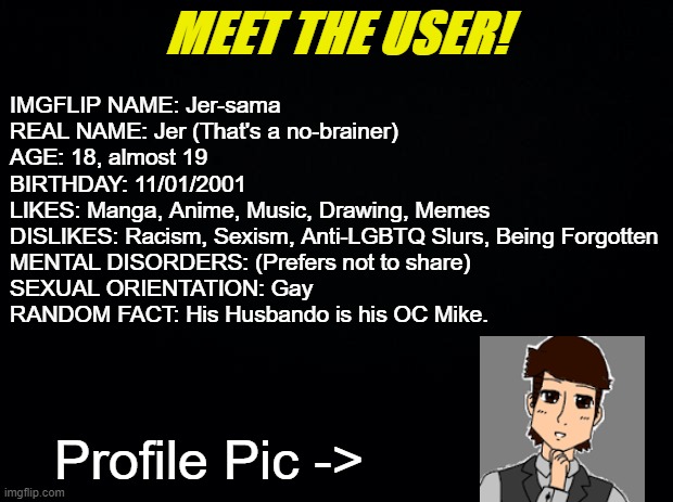 Just Some Information About Me |  MEET THE USER! IMGFLIP NAME: Jer-sama
REAL NAME: Jer (That's a no-brainer)
AGE: 18, almost 19
BIRTHDAY: 11/01/2001
LIKES: Manga, Anime, Music, Drawing, Memes
DISLIKES: Racism, Sexism, Anti-LGBTQ Slurs, Being Forgotten
MENTAL DISORDERS: (Prefers not to share)
SEXUAL ORIENTATION: Gay
RANDOM FACT: His Husbando is his OC Mike. Profile Pic -> | image tagged in meet the user,mike dixon,memes,profile | made w/ Imgflip meme maker