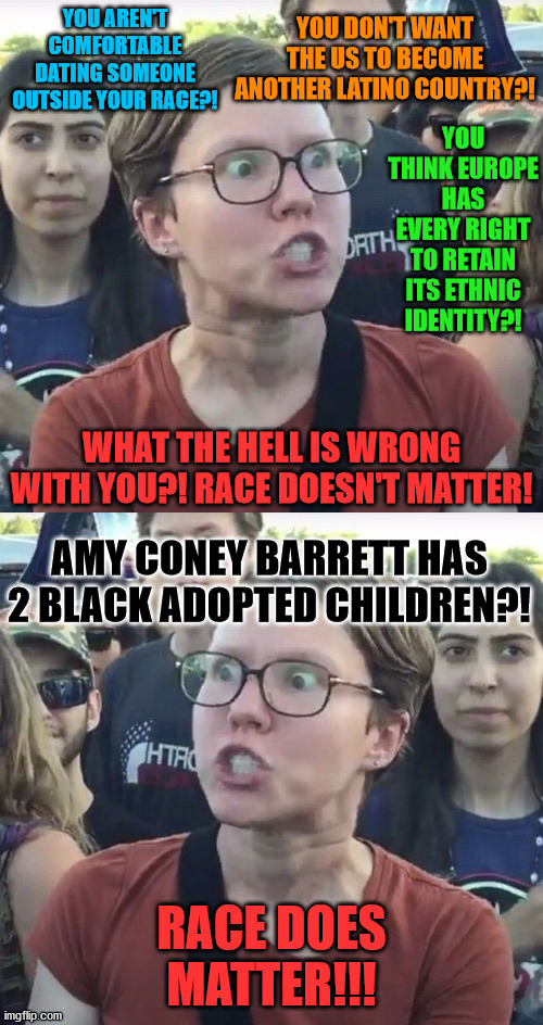 YOU DON'T WANT THE US TO BECOME ANOTHER LATINO COUNTRY?! YOU AREN'T COMFORTABLE DATING SOMEONE OUTSIDE YOUR RACE?! YOU THINK EUROPE HAS EVERY RIGHT TO RETAIN ITS ETHNIC IDENTITY?! WHAT THE HELL IS WRONG WITH YOU?! RACE DOESN'T MATTER! AMY CONEY BARRETT HAS 2 BLACK ADOPTED CHILDREN?! RACE DOES MATTER!!! | image tagged in triggered feminist,memes,leftist,race,hypocrite,black | made w/ Imgflip meme maker