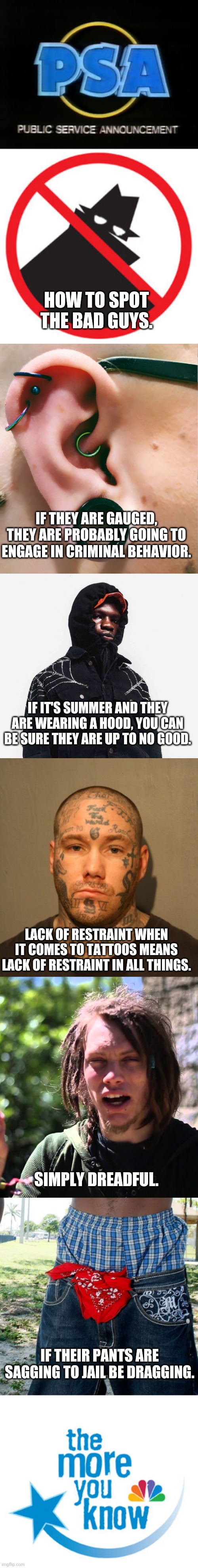How to spot the bad guys. A public service meme. | HOW TO SPOT THE BAD GUYS. IF THEY ARE GAUGED, THEY ARE PROBABLY GOING TO ENGAGE IN CRIMINAL BEHAVIOR. IF IT'S SUMMER AND THEY ARE WEARING A HOOD, YOU CAN BE SURE THEY ARE UP TO NO GOOD. LACK OF RESTRAINT WHEN IT COMES TO TATTOOS MEANS LACK OF RESTRAINT IN ALL THINGS. SIMPLY DREADFUL. IF THEIR PANTS ARE SAGGING TO JAIL BE DRAGGING. | image tagged in thugs,criminals,public service announcement | made w/ Imgflip meme maker