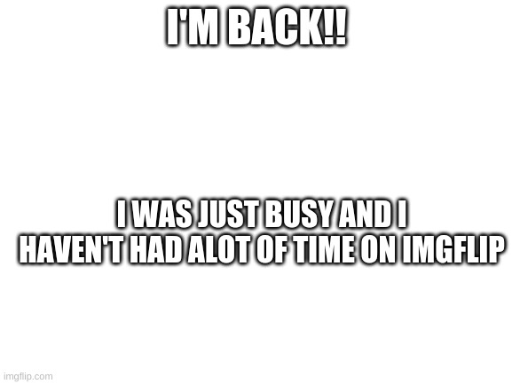 i'm back | I'M BACK!! I WAS JUST BUSY AND I HAVEN'T HAD ALOT OF TIME ON IMGFLIP | image tagged in blank white template | made w/ Imgflip meme maker