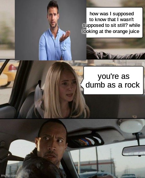 The Rock Driving | how was I supposed to know that I wasn't supposed to sit still? while looking at the orange juice; you're as dumb as a rock | image tagged in memes,the rock driving | made w/ Imgflip meme maker
