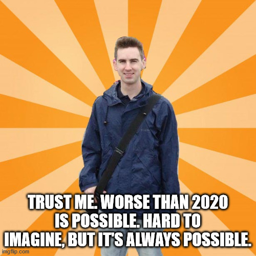 Pessimistic Rob | TRUST ME. WORSE THAN 2020 IS POSSIBLE. HARD TO IMAGINE, BUT IT'S ALWAYS POSSIBLE. | image tagged in pessimistic rob | made w/ Imgflip meme maker