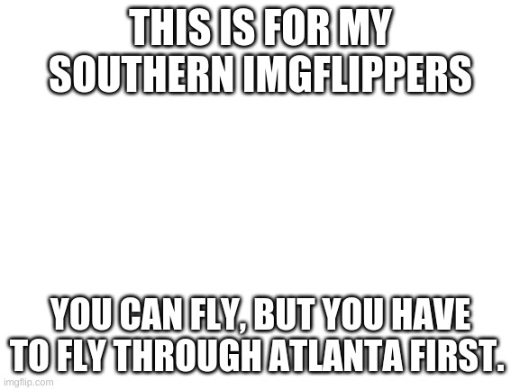 Blank White Template | THIS IS FOR MY SOUTHERN IMGFLIPPERS; YOU CAN FLY, BUT YOU HAVE TO FLY THROUGH ATLANTA FIRST. | image tagged in blank white template | made w/ Imgflip meme maker