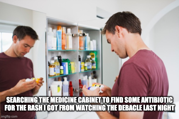 Searching medicine cabinet | SEARCHING THE MEDICINE CABINET TO FIND SOME ANTIBIOTIC FOR THE RASH I GOT FROM WATCHING THE DEBACLE LAST NIGHT | image tagged in funny | made w/ Imgflip meme maker