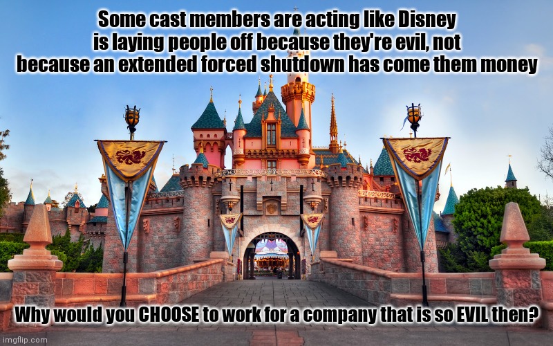 I'm actually hoping certain cast members are the ones who get laid off. Guess I'm the evil one | Some cast members are acting like Disney is laying people off because they're evil, not because an extended forced shutdown has come them money; Why would you CHOOSE to work for a company that is so EVIL then? | image tagged in disneyland | made w/ Imgflip meme maker
