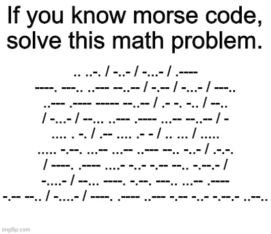 morse math | If you know morse code, solve this math problem. .. ..-. / -..- / -...- / .---- ----. ---.. ..--- --..-- / -.-- / -...- / ---.. ..--- .---- ----- --..-- / .- -. -.. / --.. / -...- / --... ..--- .---- ...-- --..-- / - .... . -. / .-- .... .- - / .. ... / ..... ..... -.--. ...-- ...-- ..--- --.. -..- / .-.-. / ----. .---- ....- -..- -.-- --.. -.--.- / -....- / --... ----. -.--. ---.. ...-- .---- -.-- --.. / -....- / ----. .---- ..--- -.-- -..- -.--.- ..--.. | image tagged in blank white template,morse code,funny memes,math,smart,algebra | made w/ Imgflip meme maker