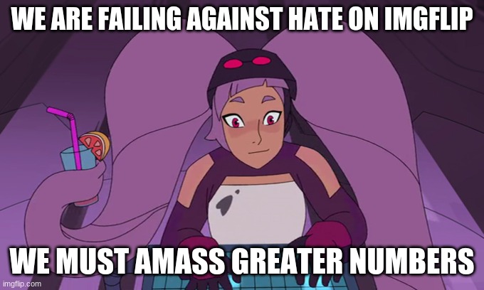 entrapta computer | WE ARE FAILING AGAINST HATE ON IMGFLIP; WE MUST AMASS GREATER NUMBERS | image tagged in entrapta computer | made w/ Imgflip meme maker