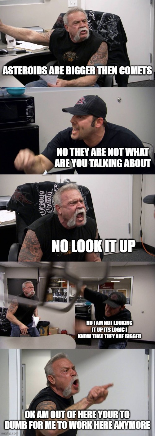 American Chopper Argument | ASTEROIDS ARE BIGGER THEN COMETS; NO THEY ARE NOT WHAT ARE YOU TALKING ABOUT; NO LOOK IT UP; NO I AM NOT LOOKING IT UP ITS LOGIC I KNOW THAT THEY ARE BIGGER; OK AM OUT OF HERE YOUR TO DUMB FOR ME TO WORK HERE ANYMORE | image tagged in memes,american chopper argument | made w/ Imgflip meme maker