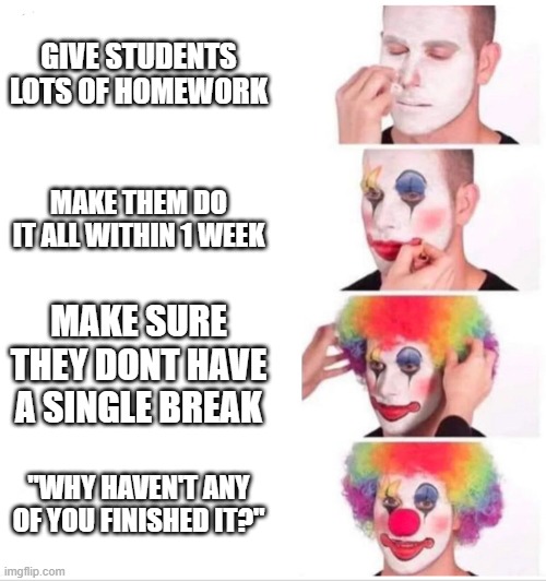 Teachers in a nutshell (At least mine) | GIVE STUDENTS LOTS OF HOMEWORK; MAKE THEM DO IT ALL WITHIN 1 WEEK; MAKE SURE THEY DONT HAVE A SINGLE BREAK; "WHY HAVEN'T ANY OF YOU FINISHED IT?" | image tagged in clown applying makeup | made w/ Imgflip meme maker