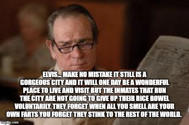 no country for old men tommy lee jones | ELVIS... MAKE NO MISTAKE IT STILL IS A GORGEOUS CITY AND IT WILL ONE DAY BE A WONDERFUL PLACE TO LIVE AND VISIT BUT THE INMATES THAT RUN THE | image tagged in no country for old men tommy lee jones | made w/ Imgflip meme maker