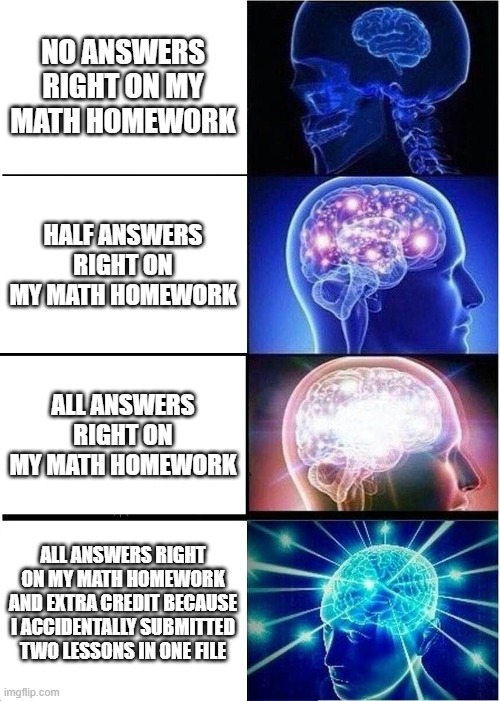 Mathy Brayn | NO ANSWERS RIGHT ON MY MATH HOMEWORK; HALF ANSWERS RIGHT ON MY MATH HOMEWORK; ALL ANSWERS RIGHT ON MY MATH HOMEWORK; ALL ANSWERS RIGHT ON MY MATH HOMEWORK AND EXTRA CREDIT BECAUSE I ACCIDENTALLY SUBMITTED TWO LESSONS IN ONE FILE | image tagged in memes,expanding brain | made w/ Imgflip meme maker