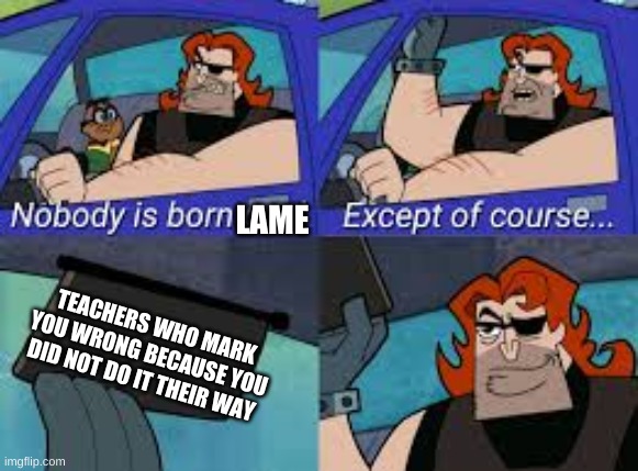 nobody is born cool except of course... | LAME; TEACHERS WHO MARK YOU WRONG BECAUSE YOU DID NOT DO IT THEIR WAY | image tagged in nobody is born cool except of course | made w/ Imgflip meme maker