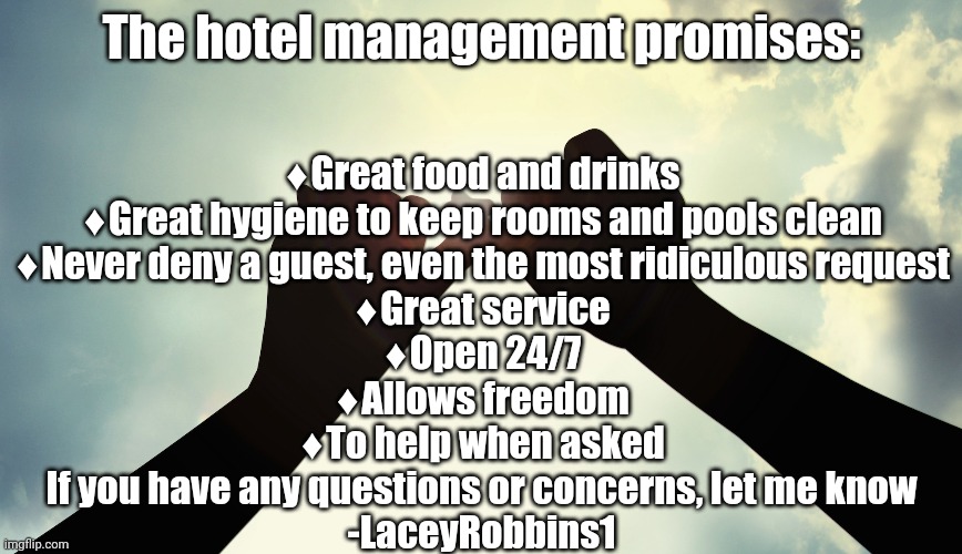 Pinky Promise | The hotel management promises:; ♦️Great food and drinks
♦️Great hygiene to keep rooms and pools clean
♦️Never deny a guest, even the most ridiculous request
♦️Great service
♦️Open 24/7
♦️Allows freedom
♦️To help when asked




If you have any questions or concerns, let me know
-LaceyRobbins1 | image tagged in pinky promise | made w/ Imgflip meme maker