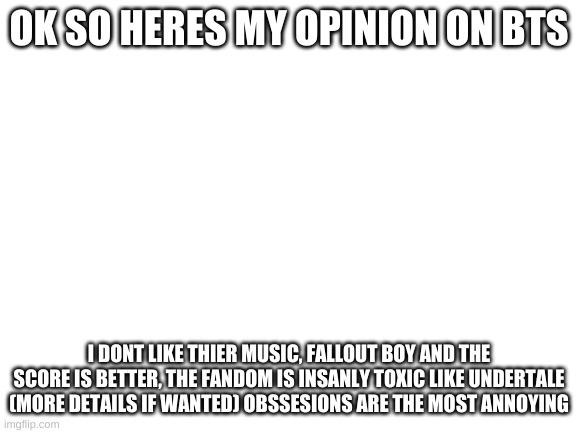 Askfor more details | OK SO HERES MY OPINION ON BTS; I DONT LIKE THIER MUSIC, FALLOUT BOY AND THE SCORE IS BETTER, THE FANDOM IS INSANLY TOXIC LIKE UNDERTALE (MORE DETAILS IF WANTED) OBSSESIONS ARE THE MOST ANNOYING | image tagged in blank white template | made w/ Imgflip meme maker
