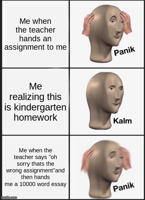 Panik Kalm Panik | Me when the teacher hands an assignment to me; Me realizing this is kindergarten homework; Me when the teacher says "oh sorry thats the wrong assignment"and then hands me a 10000 word essay | image tagged in memes,panik kalm panik | made w/ Imgflip meme maker