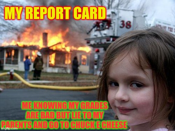 Disaster Girl | MY REPORT CARD; ME KNOWING MY GRADES ARE BAD BUT LIE TO MY PARENTS AND GO TO CHUCK E CHEESE | image tagged in memes,disaster girl | made w/ Imgflip meme maker