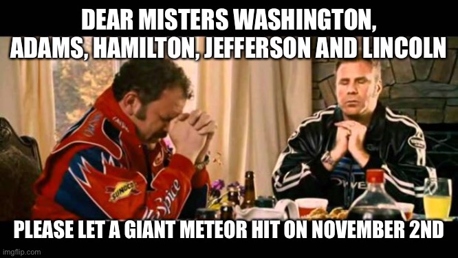 Meteor | DEAR MISTERS WASHINGTON, ADAMS, HAMILTON, JEFFERSON AND LINCOLN; PLEASE LET A GIANT METEOR HIT ON NOVEMBER 2ND | image tagged in dear lord baby jesus | made w/ Imgflip meme maker