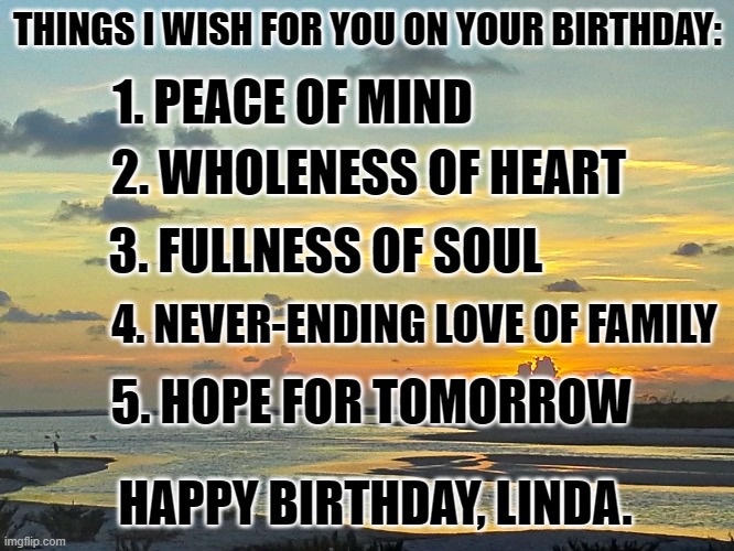 tide river sunset | THINGS I WISH FOR YOU ON YOUR BIRTHDAY:; 1. PEACE OF MIND; 2. WHOLENESS OF HEART; 3. FULLNESS OF SOUL; 4. NEVER-ENDING LOVE OF FAMILY; 5. HOPE FOR TOMORROW; HAPPY BIRTHDAY, LINDA. | image tagged in tide river sunset | made w/ Imgflip meme maker