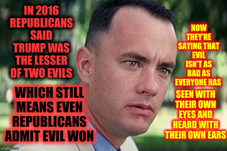 The Lesser Of Two Evils Is Still Evil | IN 2016 REPUBLICANS SAID TRUMP WAS THE LESSER OF TWO EVILS; NOW THEY'RE SAYING THAT EVIL ISN'T AS BAD AS EVERYONE HAS; WHICH STILL MEANS EVEN REPUBLICANS ADMIT EVIL WON; SEEN WITH THEIR OWN EYES AND HEARD WITH THEIR OWN EARS | image tagged in memes,and just like that,trump unfit unqualified dangerous,liar in chief,lock him up,treasonous trump | made w/ Imgflip meme maker