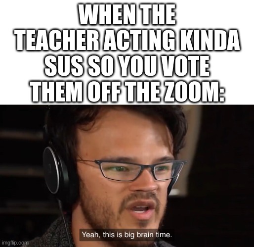 E | WHEN THE TEACHER ACTING KINDA SUS SO YOU VOTE THEM OFF THE ZOOM: | image tagged in yeah this is big brain time | made w/ Imgflip meme maker