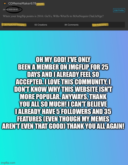 Thank you all SO MUCH!!! | OH MY GOD! I'VE ONLY BEEN A MEMBER ON IMGFLIP FOR 25 DAYS AND I ALREADY FEEL SO ACCEPTED. I LOVE THIS COMMUNITY, I DON'T KNOW WHY THIS WEBSITE ISN'T MORE POPULAR. ANYWAYS, THANK YOU ALL SO MUCH! I CAN'T BELIEVE I ALREADY HAVE 5 FOLLOWERS AND 35 FEATURES (EVEN THOUGH MY MEMES AREN'T EVEN THAT GOOD) THANK YOU ALL AGAIN! | image tagged in thank you,celebration,i feel so welcomed,25 day count | made w/ Imgflip meme maker