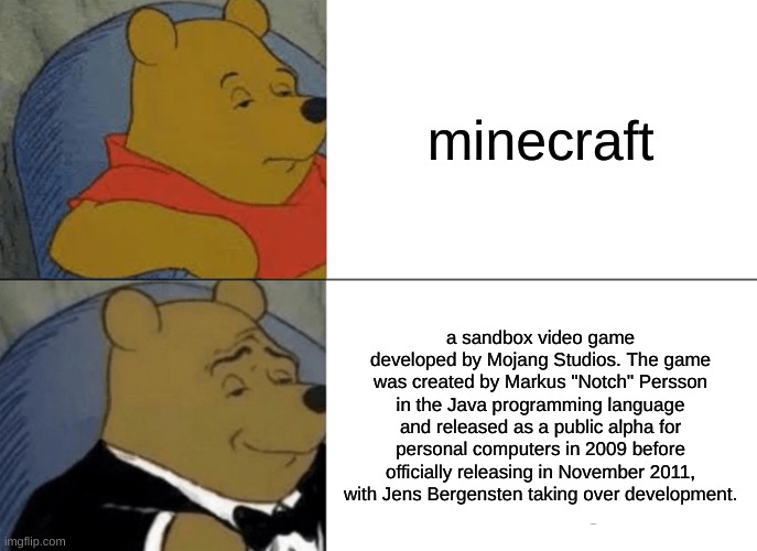 Tuxedo Winnie The Pooh | minecraft; a sandbox video game developed by Mojang Studios. The game was created by Markus "Notch" Persson in the Java programming language and released as a public alpha for personal computers in 2009 before officially releasing in November 2011, with Jens Bergensten taking over development. | image tagged in memes,tuxedo winnie the pooh | made w/ Imgflip meme maker