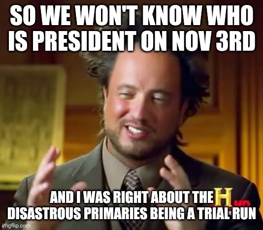 I hate it when I'm right. We can't take this crap lying down. We cant let them rig the election. | SO WE WON'T KNOW WHO IS PRESIDENT ON NOV 3RD; AND I WAS RIGHT ABOUT THE DISASTROUS PRIMARIES BEING A TRIAL RUN | image tagged in memes,ancient aliens | made w/ Imgflip meme maker