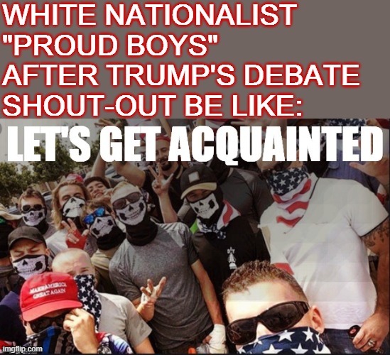 "Stand back and stand by" may have been what Trump *said*, but that's not what they heard. | WHITE NATIONALIST "PROUD BOYS" AFTER TRUMP'S DEBATE SHOUT-OUT BE LIKE: | image tagged in proud boys let's get acquainted,white nationalism,white supremacists,white supremacy,presidential debate,racists | made w/ Imgflip meme maker