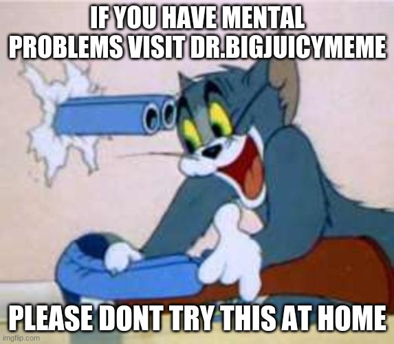... | IF YOU HAVE MENTAL PROBLEMS VISIT DR.BIGJUICYMEME; PLEASE DONT TRY THIS AT HOME | image tagged in tom the cat shooting himself | made w/ Imgflip meme maker