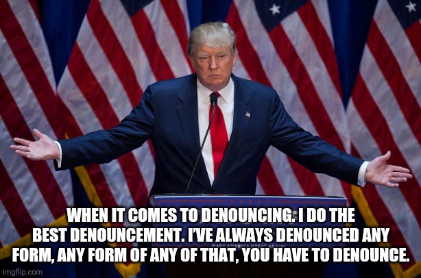 Trump loves white supremacists | WHEN IT COMES TO DENOUNCING. I DO THE BEST DENOUNCEMENT. I’VE ALWAYS DENOUNCED ANY FORM, ANY FORM OF ANY OF THAT, YOU HAVE TO DENOUNCE. | image tagged in donald trump | made w/ Imgflip meme maker