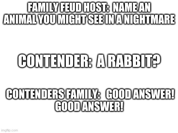 Blank White Template | FAMILY FEUD HOST:  NAME AN ANIMAL YOU MIGHT SEE IN A NIGHTMARE; CONTENDER:  A RABBIT? CONTENDERS FAMILY:   GOOD ANSWER!
GOOD ANSWER! | image tagged in blank white template | made w/ Imgflip meme maker