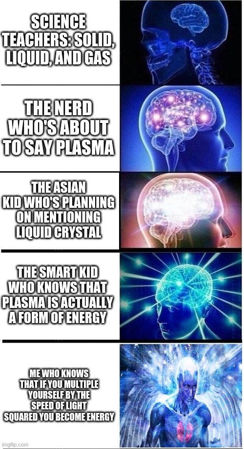 science class meme |  SCIENCE TEACHERS: SOLID, LIQUID, AND GAS; THE NERD WHO'S ABOUT TO SAY PLASMA; THE ASIAN KID WHO'S PLANNING ON MENTIONING LIQUID CRYSTAL; THE SMART KID WHO KNOWS THAT PLASMA IS ACTUALLY A FORM OF ENERGY; ME WHO KNOWS THAT IF YOU MULTIPLE YOURSELF BY THE SPEED OF LIGHT SQUARED YOU BECOME ENERGY | image tagged in expanding brain 5-part | made w/ Imgflip meme maker