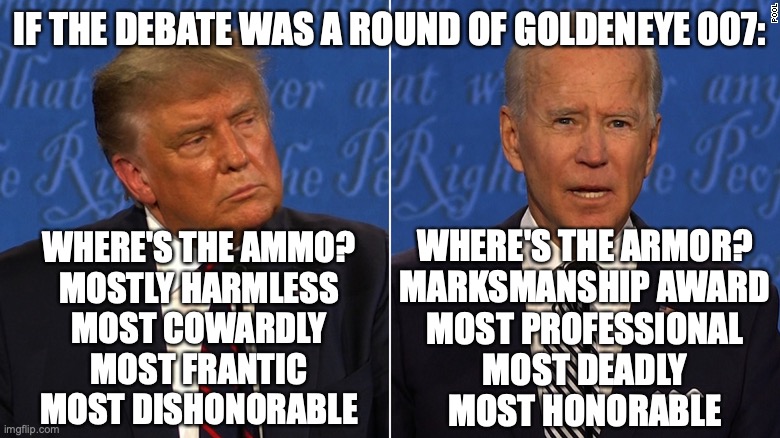 Goldeneye Debate | IF THE DEBATE WAS A ROUND OF GOLDENEYE 007:; WHERE'S THE ARMOR?
MARKSMANSHIP AWARD
MOST PROFESSIONAL
MOST DEADLY
MOST HONORABLE; WHERE'S THE AMMO?
MOSTLY HARMLESS
MOST COWARDLY
MOST FRANTIC
MOST DISHONORABLE | image tagged in presidential debate | made w/ Imgflip meme maker