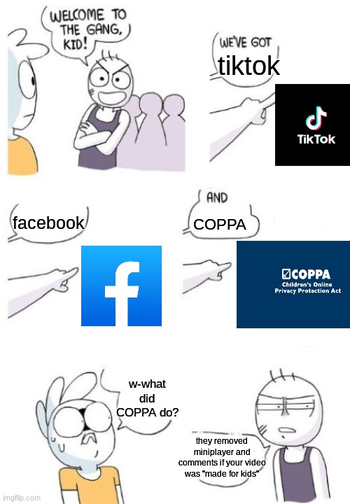 why COPPA why? | tiktok; COPPA; facebook; w-what did COPPA do? they removed miniplayer and comments if your video was "made for kids" | image tagged in welcome to the gang blank,coppa,youtube,facebook,tiktok,imgflip | made w/ Imgflip meme maker