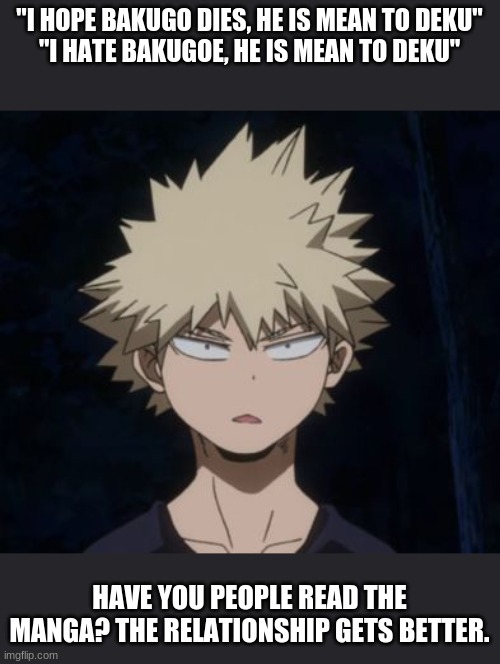 Bakugo's Huh? | "I HOPE BAKUGO DIES, HE IS MEAN TO DEKU"
"I HATE BAKUGOE, HE IS MEAN TO DEKU"; HAVE YOU PEOPLE READ THE MANGA? THE RELATIONSHIP GETS BETTER. | image tagged in bakugo's huh | made w/ Imgflip meme maker