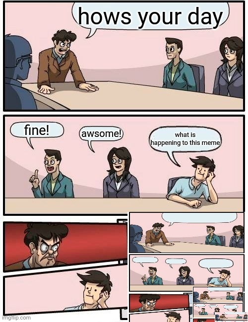 Boardroom Meeting Suggestion | hows your day; fine! awsome! what is happening to this meme | image tagged in memes,boardroom meeting suggestion | made w/ Imgflip meme maker