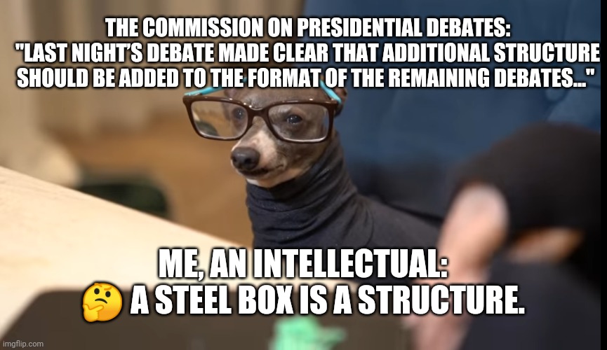 Debate structure | THE COMMISSION ON PRESIDENTIAL DEBATES:
"LAST NIGHT’S DEBATE MADE CLEAR THAT ADDITIONAL STRUCTURE SHOULD BE ADDED TO THE FORMAT OF THE REMAINING DEBATES..."; ME, AN INTELLECTUAL:
🤔 A STEEL BOX IS A STRUCTURE. | image tagged in trump,biden,dumpster fire,wallace,debate,presidential debate | made w/ Imgflip meme maker