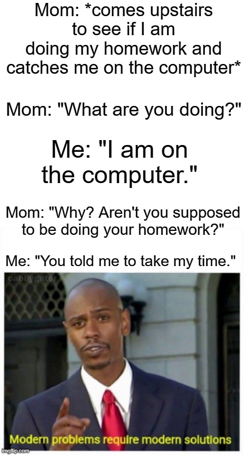 modern problems | Mom: *comes upstairs to see if I am doing my homework and catches me on the computer*; Mom: "What are you doing?"; Me: "I am on the computer."; Mom: "Why? Aren't you supposed to be doing your homework?"; Me: "You told me to take my time." | image tagged in modern problems | made w/ Imgflip meme maker